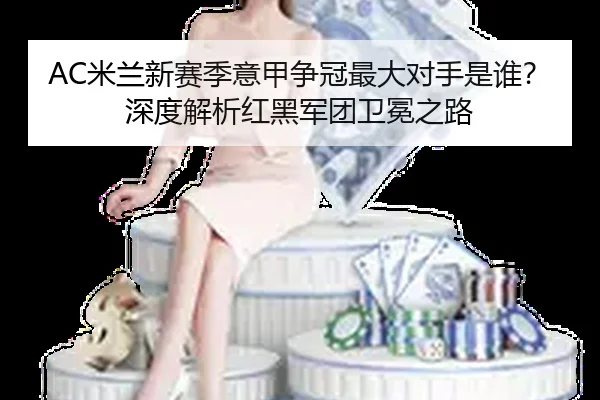 AC米兰新赛季意甲争冠最大对手是谁？深度解析红黑军团卫冕之路