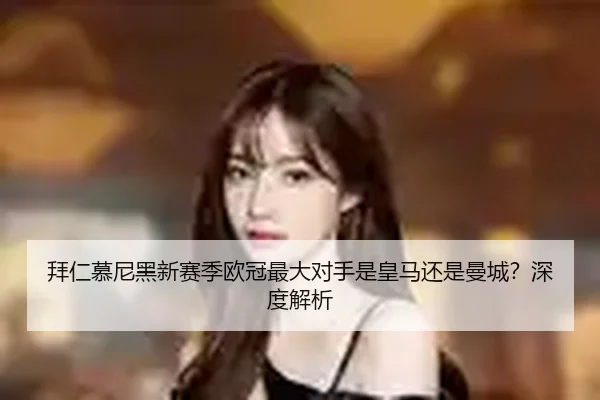 拜仁慕尼黑新赛季欧冠最大对手是皇马还是曼城？深度解析