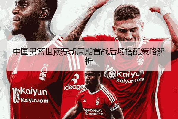 中国男篮世预赛新周期首战后场搭配策略解析